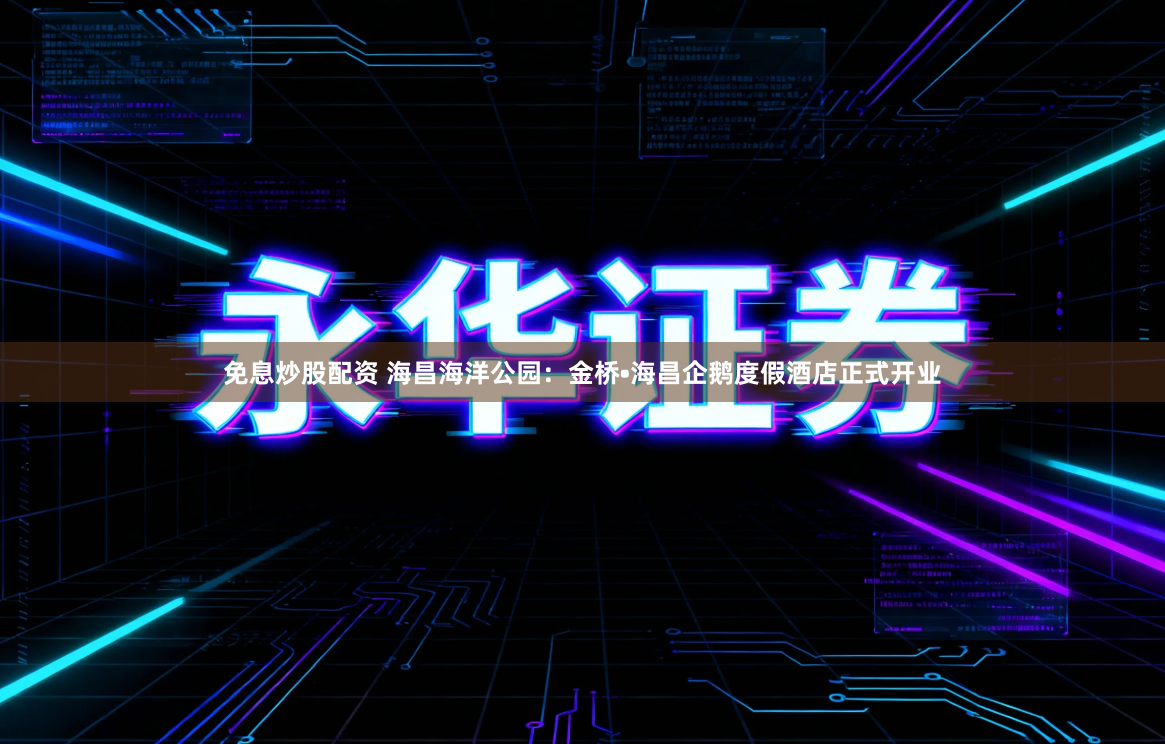 免息炒股配资 海昌海洋公园：金桥•海昌企鹅度假酒店正式开业