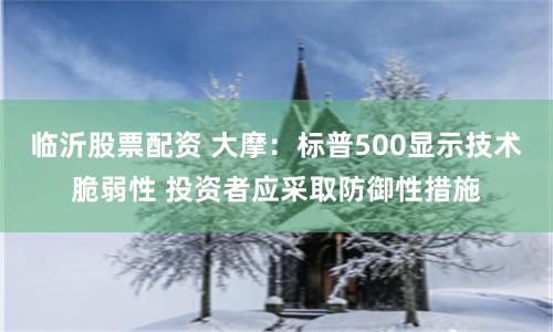 临沂股票配资 大摩：标普500显示技术脆弱性 投资者应采取防御性措施